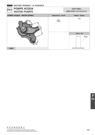 869I nostri ricambi non sono originali ma con essi perfettamente intercambiabili
Our spare parts are not original but with them perfectly interchangeable
MOTORI TERMICI / IC ENGINES
POMPE ACQUA
WATER PUMPS
F01 ADATTABILI
USED FOR CONTINENTAL
F
01
POMPE ACQUA - WATER PUMPS Applicazione - Brand Motore - Engine
Clark
Hyster
F227
Perno - Pin
PA496
 
