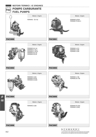 MOTORI TERMICI / IC ENGINES
POMPE CARBURANTE
FUEL PUMPS
F02
952 I nostri ricambi non sono originali ma con essi perfettamente intercambiabili
Our spare parts are not original but with them perfectly interchangeable
F
02
MOTORI TERMICI / IC ENGINES
POMPE CARBURANTE
FUEL PUMPS
F02
Motore - Engine
PERKINS D3-152
PAC3000
Motore - Engine
PERKINS 6.3544
PERKINS T6.354.4
PAC3001
Motore - Engine
PERKINS 3A.144
PERKINS 3.152.1
PERKINS 3.152TA
PERKINS A3.152
PERKINS D3152
PAC3002
Motore - Engine
PERKINS 4.212
PERKINS 4.236
PERKINS 4.248
PAC3003
Motore - Engine
PERKINS 4.203
PERKINS 4A192
PERKINS 4A.203
PAC3004
Motore - Engine
PERKINS 4.108
PERKINS A4.108
PAC3005
Motore - Engine
PERKINS 4.236
PAC3006
Motore - Engine
PERKINS D4.203
PERKINS 4.2032
PAC3007
 