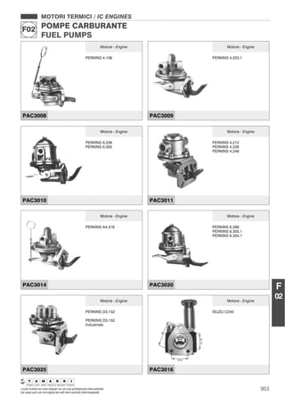 953
MOTORI TERMICI / IC ENGINES
POMPE CARBURANTE
FUEL PUMPS
F02
I nostri ricambi non sono originali ma con essi perfettamente intercambiabili
Our spare parts are not original but with them perfectly interchangeable
F
02
MOTORI TERMICI / IC ENGINES
POMPE CARBURANTE
FUEL PUMPS
F02
Motore - Engine
PERKINS 4.108
PAC3008
Motore - Engine
PERKINS 4.203.1
PAC3009
Motore - Engine
PERKINS 6.228
PERKINS 6.305
PAC3010
Motore - Engine
PERKINS 4.212
PERKINS 4.236
PERKINS 4.248
PAC3011
Motore - Engine
PERKINS A4.318
PAC3014
Motore - Engine
PERKINS 6.288
PERKINS 6.305.1
PERKINS 6.354.1
PAC3020
Motore - Engine
PERKINS D3.152
PERKINS D3.152
Industriale
PAC3025
Motore - Engine
ISUZU C240
PAC3016
 