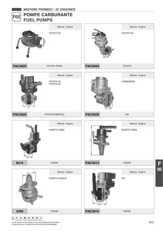 955
MOTORI TERMICI / IC ENGINES
POMPE CARBURANTE
FUEL PUMPS
F02
I nostri ricambi non sono originali ma con essi perfettamente intercambiabili
Our spare parts are not original but with them perfectly interchangeable
F
02
MOTORI TERMICI / IC ENGINES
POMPE CARBURANTE
FUEL PUMPS
F02
Motore - Engine
TOYOTA 2Z
PAC3023 TOYOTA 7FD20
Motore - Engine
TOYOTA 5K
PAC3024 TOYOTA
Motore - Engine
TOYOTA 3P
TOYOTA 4P
PAC3026 TOYOTA-KOMATSU
Motore - Engine
LOMBARDINI
PAC3029 OM
Motore - Engine
KUBOTA V3300
6415 CESAB
Motore - Engine
KUBOTA V2803
PAC3013 CESAB
Motore - Engine
KUBOTA V2203-B
2305 CESAB
Motore - Engine
VM
PAC3015 CESAB
 