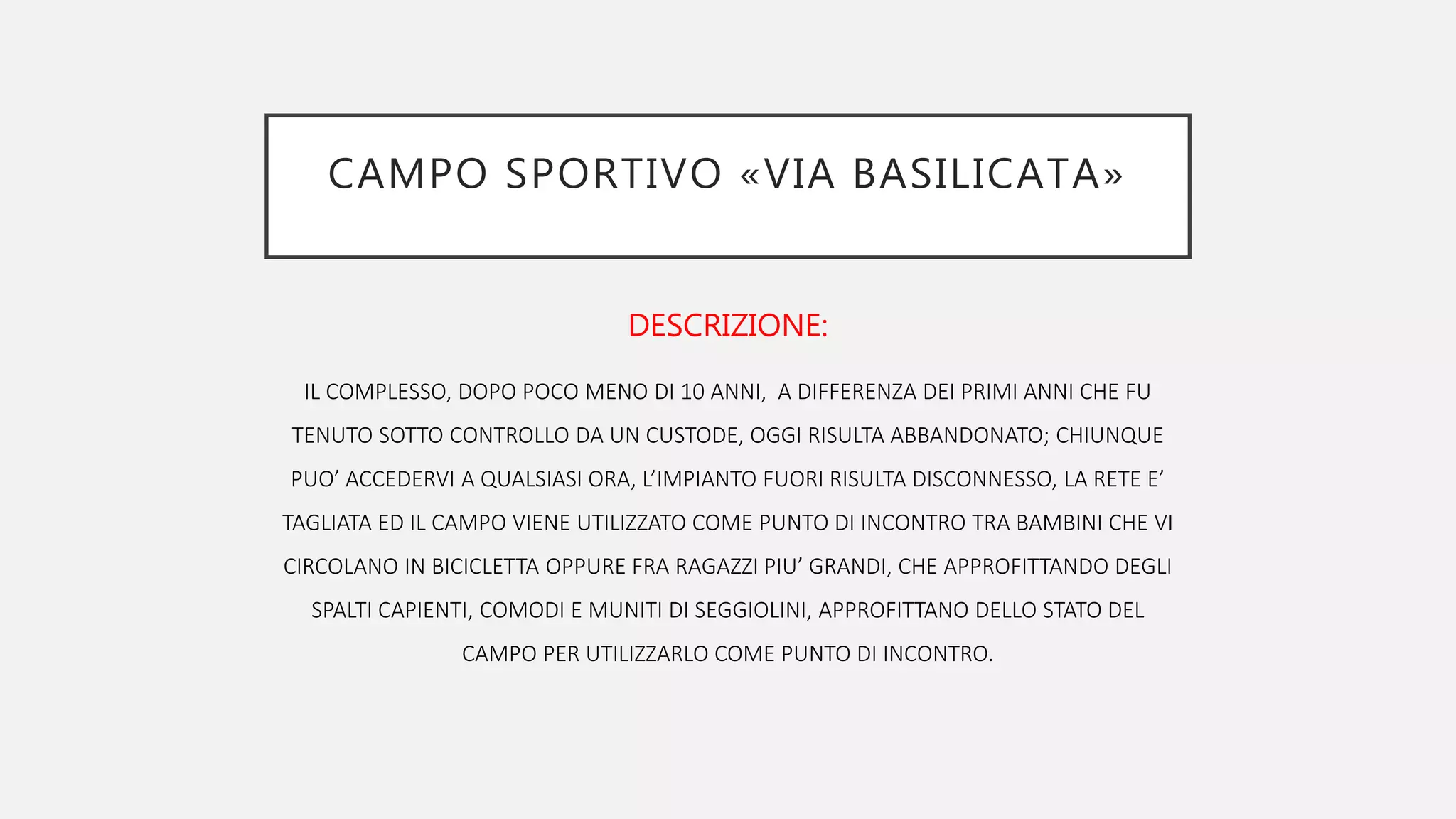 CAMPO SPORTIVO «VIA BASILICATA»
DESCRIZIONE:
IL COMPLESSO, DOPO POCO MENO DI 10 ANNI, A DIFFERENZA DEI PRIMI ANNI CHE FU
TENUTO SOTTO CONTROLLO DA UN CUSTODE, OGGI RISULTA ABBANDONATO; CHIUNQUE
PUO’ ACCEDERVI A QUALSIASI ORA, L’IMPIANTO FUORI RISULTA DISCONNESSO, LA RETE E’
TAGLIATA ED IL CAMPO VIENE UTILIZZATO COME PUNTO DI INCONTRO TRA BAMBINI CHE VI
CIRCOLANO IN BICICLETTA OPPURE FRA RAGAZZI PIU’ GRANDI, CHE APPROFITTANDO DEGLI
SPALTI CAPIENTI, COMODI E MUNITI DI SEGGIOLINI, APPROFITTANO DELLO STATO DEL
CAMPO PER UTILIZZARLO COME PUNTO DI INCONTRO.
 