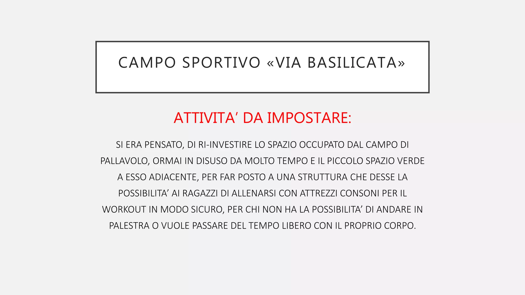CAMPO SPORTIVO «VIA BASILICATA»
ATTIVITA’ DA IMPOSTARE:
SI ERA PENSATO, DI RI-INVESTIRE LO SPAZIO OCCUPATO DAL CAMPO DI
PALLAVOLO, ORMAI IN DISUSO DA MOLTO TEMPO E IL PICCOLO SPAZIO VERDE
A ESSO ADIACENTE, PER FAR POSTO A UNA STRUTTURA CHE DESSE LA
POSSIBILITA’ AI RAGAZZI DI ALLENARSI CON ATTREZZI CONSONI PER IL
WORKOUT IN MODO SICURO, PER CHI NON HA LA POSSIBILITA’ DI ANDARE IN
PALESTRA O VUOLE PASSARE DEL TEMPO LIBERO CON IL PROPRIO CORPO.
 