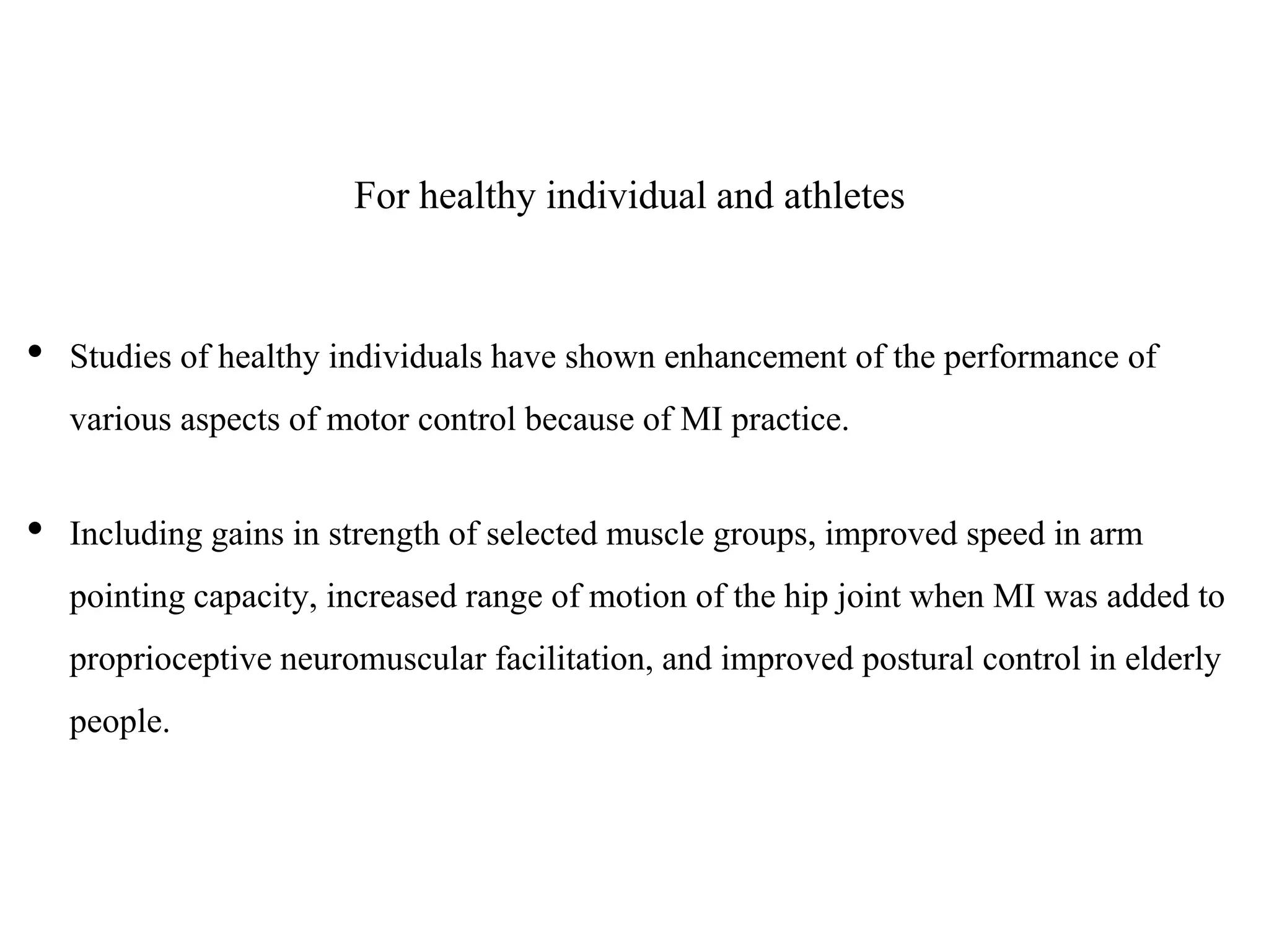 For healthy individual and athletes
• Studies of healthy individuals have shown enhancement of the performance of
various aspects of motor control because of MI practice.
• Including gains in strength of selected muscle groups, improved speed in arm
pointing capacity, increased range of motion of the hip joint when MI was added to
proprioceptive neuromuscular facilitation, and improved postural control in elderly
people.
 