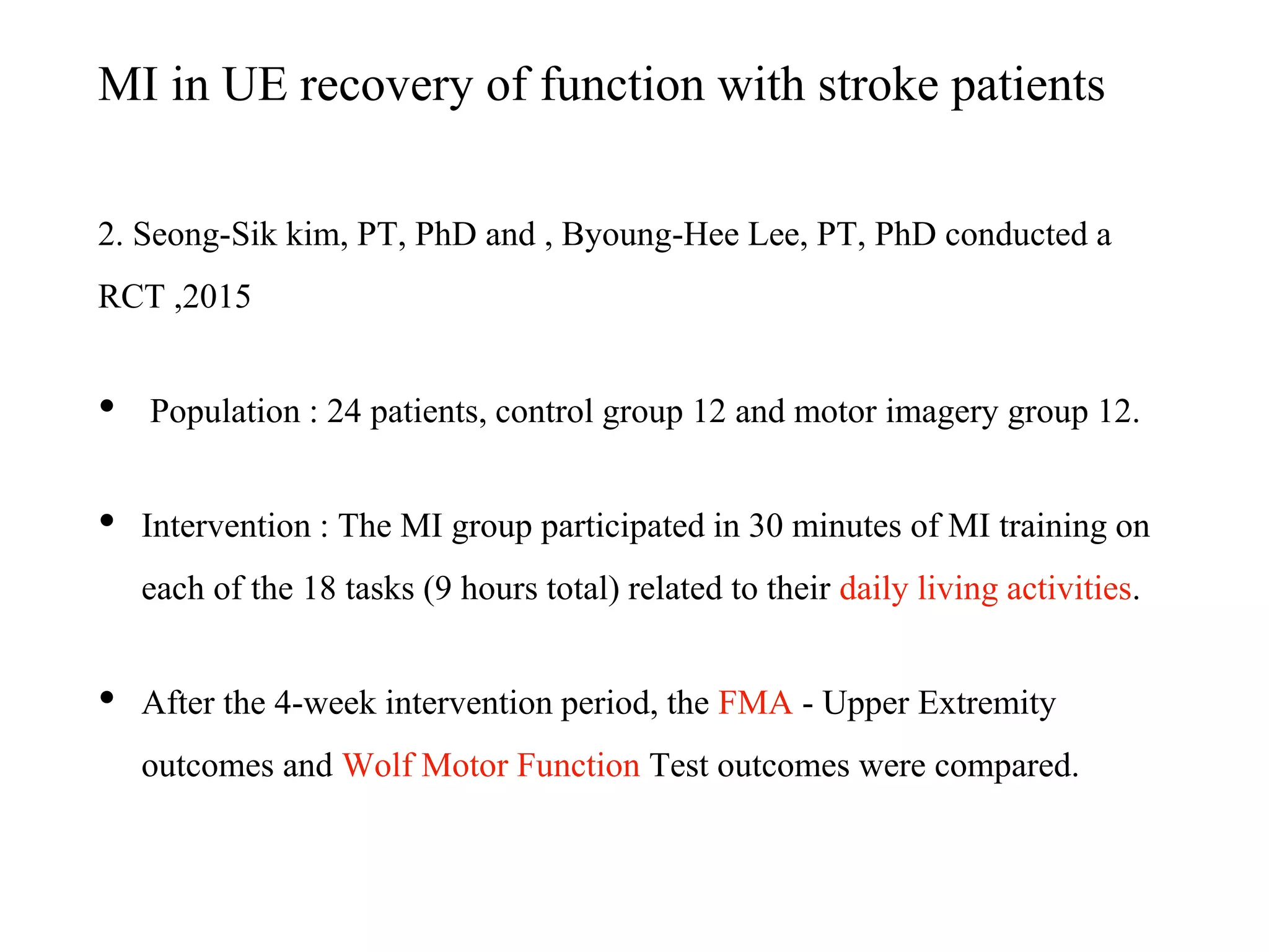 MI in UE recovery of function with stroke patients
2. Seong-Sik kim, PT, PhD and , Byoung-Hee Lee, PT, PhD conducted a
RCT ,2015
• Population : 24 patients, control group 12 and motor imagery group 12.
• Intervention : The MI group participated in 30 minutes of MI training on
each of the 18 tasks (9 hours total) related to their daily living activities.
• After the 4-week intervention period, the FMA - Upper Extremity
outcomes and Wolf Motor Function Test outcomes were compared.
 