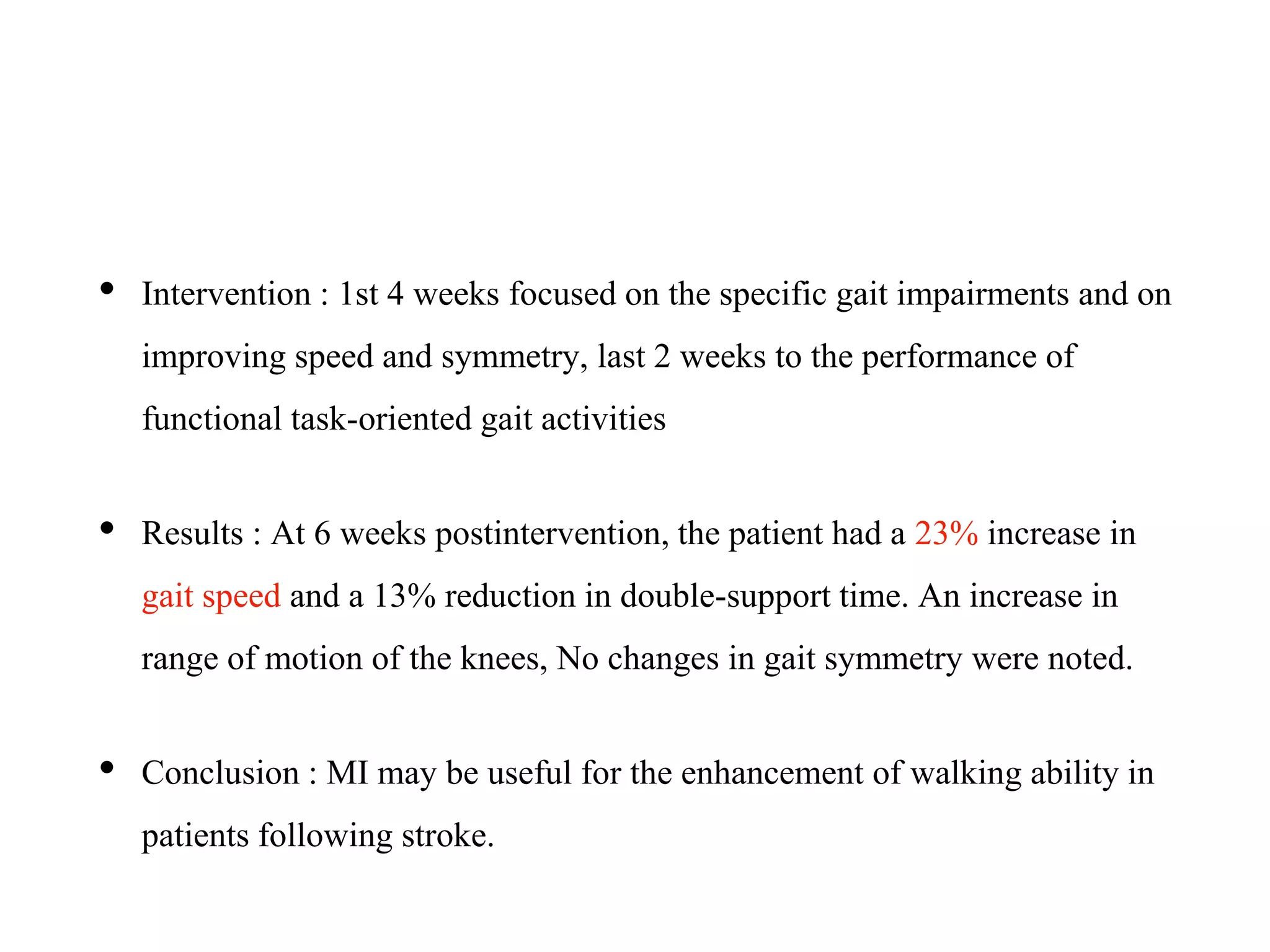 • Intervention : 1st 4 weeks focused on the specific gait impairments and on
improving speed and symmetry, last 2 weeks to the performance of
functional task-oriented gait activities
• Results : At 6 weeks postintervention, the patient had a 23% increase in
gait speed and a 13% reduction in double-support time. An increase in
range of motion of the knees, No changes in gait symmetry were noted.
• Conclusion : MI may be useful for the enhancement of walking ability in
patients following stroke.
 