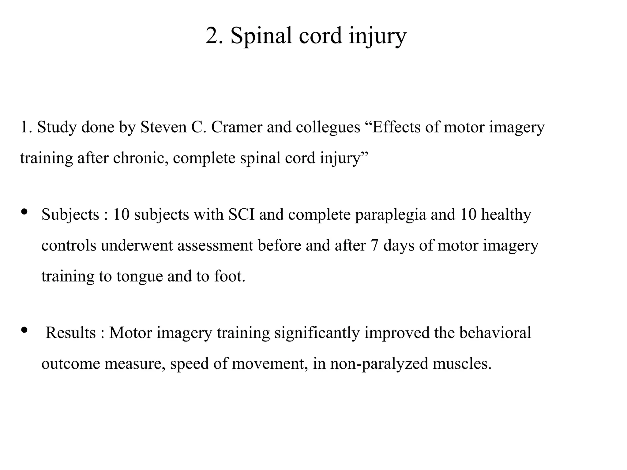 2. Spinal cord injury
1. Study done by Steven C. Cramer and collegues “Effects of motor imagery
training after chronic, complete spinal cord injury”
• Subjects : 10 subjects with SCI and complete paraplegia and 10 healthy
controls underwent assessment before and after 7 days of motor imagery
training to tongue and to foot.
• Results : Motor imagery training significantly improved the behavioral
outcome measure, speed of movement, in non-paralyzed muscles.
 