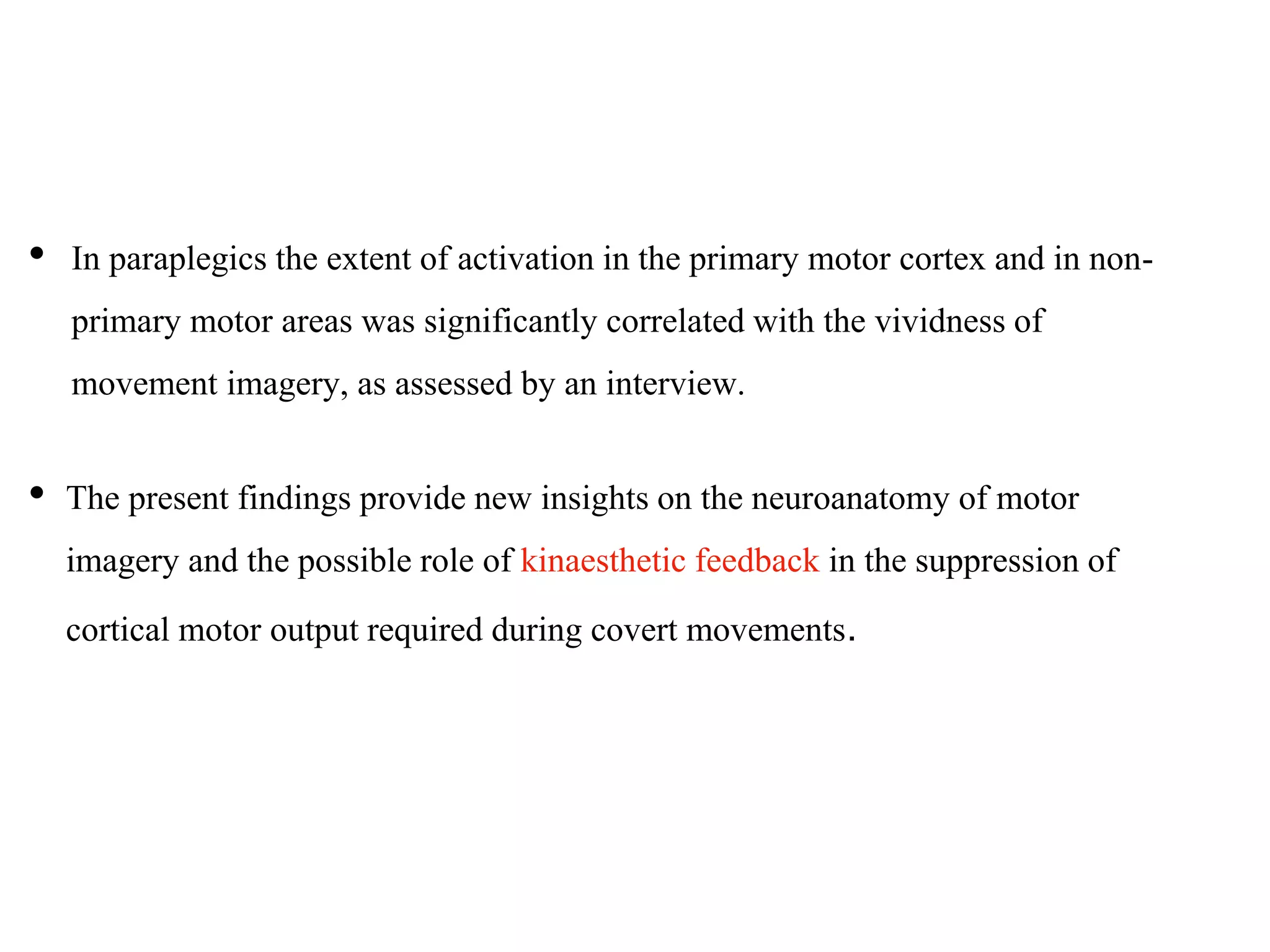 • In paraplegics the extent of activation in the primary motor cortex and in non-
primary motor areas was significantly correlated with the vividness of
movement imagery, as assessed by an interview.
• The present findings provide new insights on the neuroanatomy of motor
imagery and the possible role of kinaesthetic feedback in the suppression of
cortical motor output required during covert movements.
 