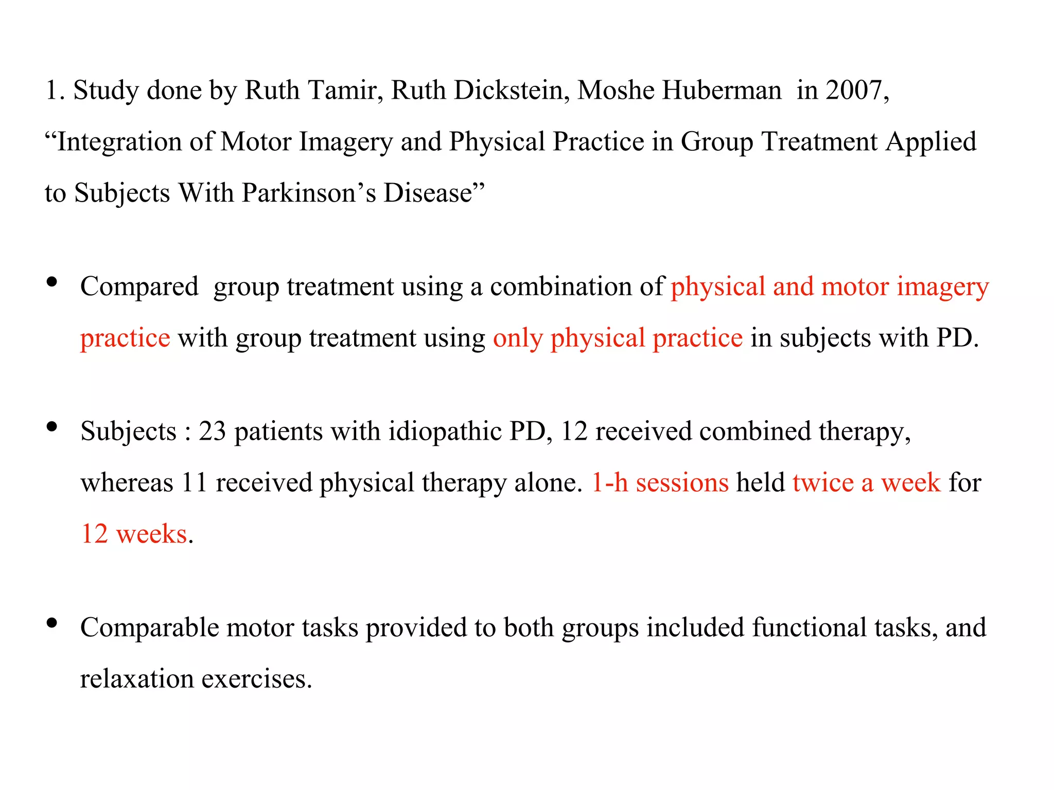 1. Study done by Ruth Tamir, Ruth Dickstein, Moshe Huberman in 2007,
“Integration of Motor Imagery and Physical Practice in Group Treatment Applied
to Subjects With Parkinson’s Disease”
• Compared group treatment using a combination of physical and motor imagery
practice with group treatment using only physical practice in subjects with PD.
• Subjects : 23 patients with idiopathic PD, 12 received combined therapy,
whereas 11 received physical therapy alone. 1-h sessions held twice a week for
12 weeks.
• Comparable motor tasks provided to both groups included functional tasks, and
relaxation exercises.
 