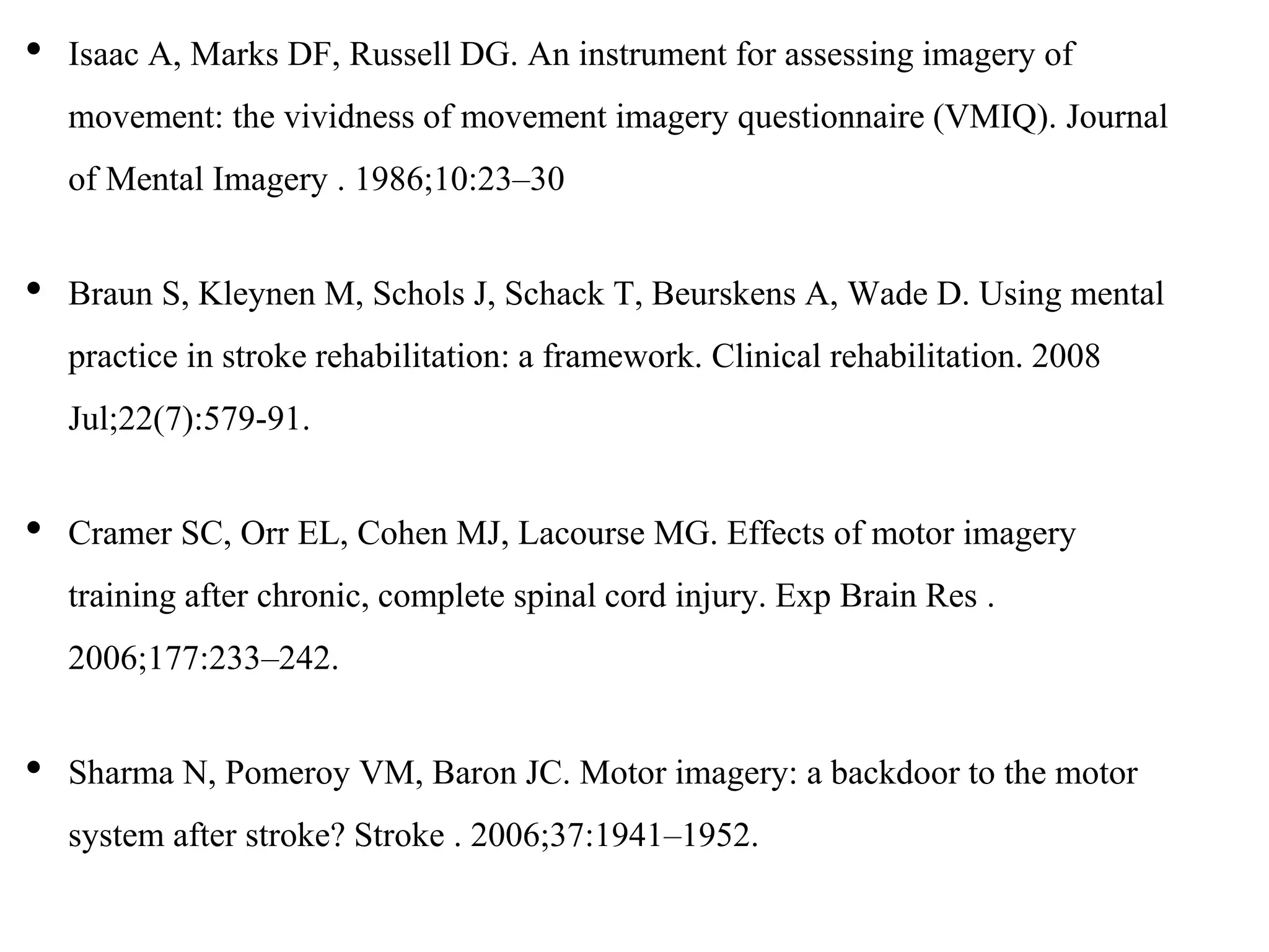 • Isaac A, Marks DF, Russell DG. An instrument for assessing imagery of
movement: the vividness of movement imagery questionnaire (VMIQ). Journal
of Mental Imagery . 1986;10:23–30
• Braun S, Kleynen M, Schols J, Schack T, Beurskens A, Wade D. Using mental
practice in stroke rehabilitation: a framework. Clinical rehabilitation. 2008
Jul;22(7):579-91.
• Cramer SC, Orr EL, Cohen MJ, Lacourse MG. Effects of motor imagery
training after chronic, complete spinal cord injury. Exp Brain Res .
2006;177:233–242.
• Sharma N, Pomeroy VM, Baron JC. Motor imagery: a backdoor to the motor
system after stroke? Stroke . 2006;37:1941–1952.
 