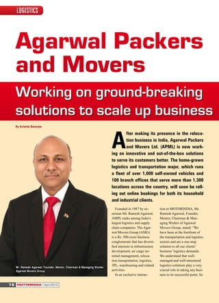 Agarwal Packers
and Movers
Working on ground-breaking
solutions to scale up business
Founded in 1987 by ex-
airman Mr. Ramesh Agarwal,
AMPL ranks among India’s
largest logistics and supply
chain companies. The Agar-
wal Movers Group (AMG)
is a Rs. 500-crore business
conglomerate that has diversi-
ied interests in infrastructure
development, air cargo ter-
minal management, reloca-
tion transportation, logistics,
3PL, warehousing and related
activities.
In an exclusive interac-
tion to MOTORINDIA, Mr.
Ramesh Agarwal, Founder,
Mentor, Chairman & Man-
aging Worker of Agarwal
Movers Group, stated: “We
have been at the forefront of
the transportation and logistics
sectors and are a one-stop
solution to all our clients’
business’ logistics demands.
We understand that well-
managed and well-structured
logistics solutions play a very
crucial role in taking any busi-
ness to its successful point. So
By Avishek Banerjee
A
fter making its presence in the reloca-
tion business in India, Agarwal Packers
and Movers Ltd. (APML) is now work-
ing on innovative and out-of-the-box solutions
to serve its customers better. The home-grown
logistics and transportation major, which runs
a fleet of over 1,000 self-owned vehicles and
100 branch offices that serve more than 1,300
locations across the country, will soon be roll-
ing out online bookings for both its household
and industrial clients.
Mr. Ramesh Agarwal, Founder, Mentor, Chairman & Managing Worker,
Agarwal Movers Group,
MOTORINDIA l April 201578
LOGISTICS
 