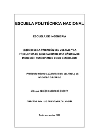 ESCUELA POLITÉCNICA NACIONAL
ESCUELA DE INGENIERÍA
ESTUDIO DE LA VARIACIÓN DEL VOLTAJE Y LA
FRECUENCIA DE GENERACIÓN DE UNA MÁQUINA DE
INDUCCIÓN FUNCIONANDO COMO GENERADOR
PROYECTO PREVIO A LA OBTENCIÓN DEL TÍTULO DE
INGENIERO ELÉCTRICO
WILLIAM EDIXÓN GUERRERO CUESTA
DIRECTOR: ING. LUIS ELIAS TAPIA CALVOPIÑA
Quito, noviembre 2006
 