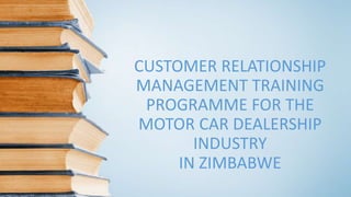 CUSTOMER RELATIONSHIP
MANAGEMENT TRAINING
PROGRAMME FOR THE
MOTOR CAR DEALERSHIP
INDUSTRY
IN ZIMBABWE
 