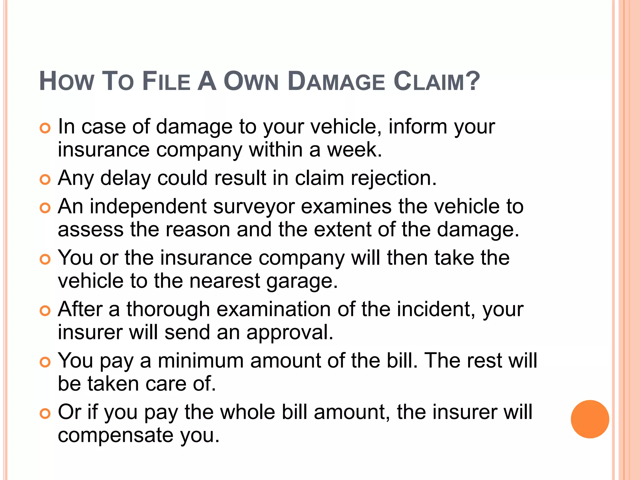 HOW TO FILE A OWN DAMAGE CLAIM?
 In case of damage to your vehicle, inform your
insurance company within a week.
 Any delay could result in claim rejection.
 An independent surveyor examines the vehicle to
assess the reason and the extent of the damage.
 You or the insurance company will then take the
vehicle to the nearest garage.
 After a thorough examination of the incident, your
insurer will send an approval.
 You pay a minimum amount of the bill. The rest will
be taken care of.
 Or if you pay the whole bill amount, the insurer will
compensate you.
 