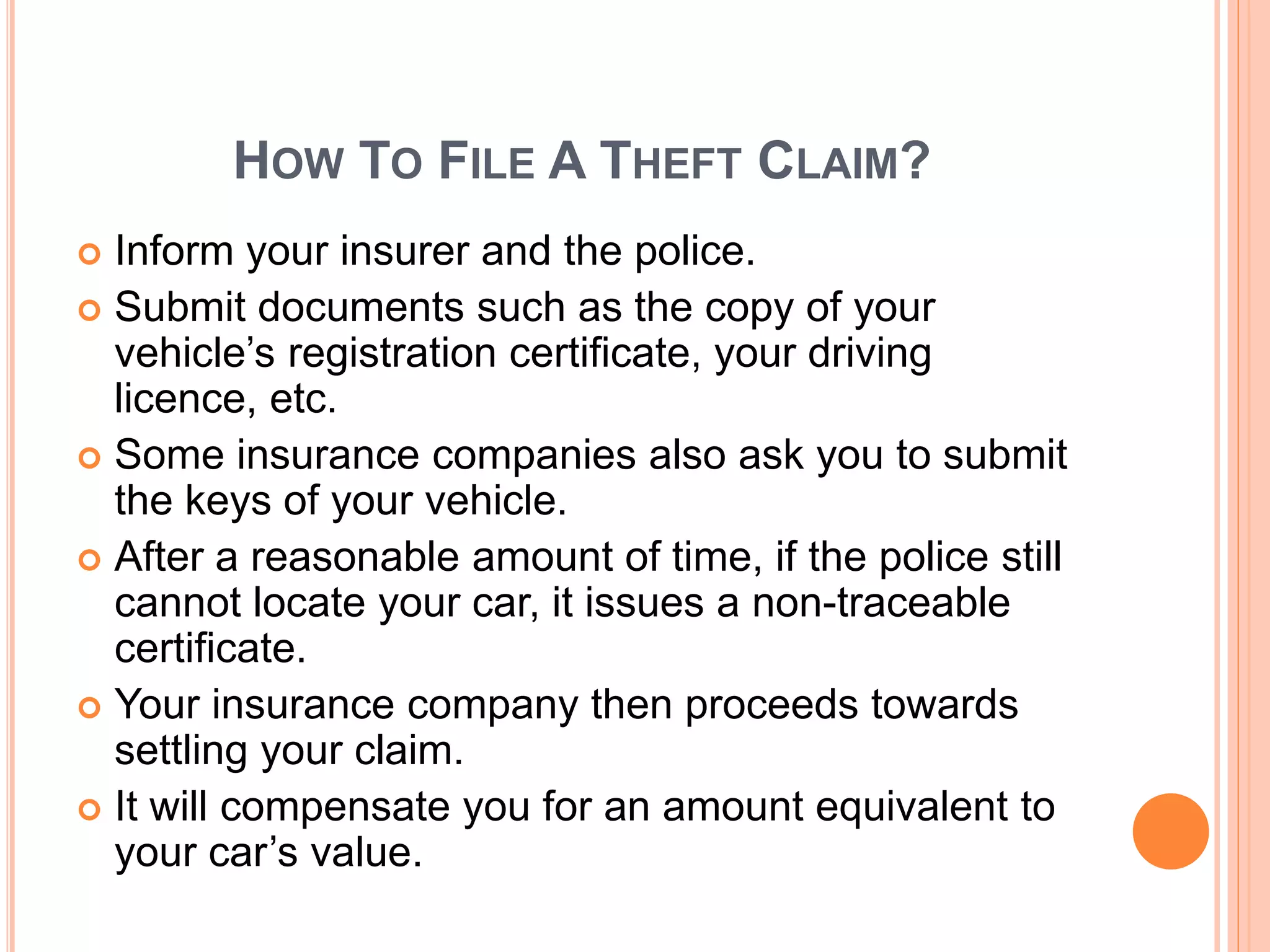 HOW TO FILE A THEFT CLAIM?
 Inform your insurer and the police.
 Submit documents such as the copy of your
vehicle’s registration certificate, your driving
licence, etc.
 Some insurance companies also ask you to submit
the keys of your vehicle.
 After a reasonable amount of time, if the police still
cannot locate your car, it issues a non-traceable
certificate.
 Your insurance company then proceeds towards
settling your claim.
 It will compensate you for an amount equivalent to
your car’s value.
 