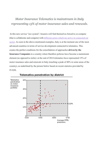 Motor Insurance Telematics is mainstream in Italy
representing 15% of motor insurance sales and renewals.
In this new service “eco system”, Insurers will find themselves forced to co-compete
(that is collaborate and compete) with different actors which are active in connected car
sector. As seen in the above-mentioned examples, Italy is at the moment one of the most
advanced countries in terms of service development connected to telematics. This
creates the perfect conditions for the consolidation of approaches driven by the
Insurance Companies in a country where blackbox policies have become a mainstream
element (as opposed to niche): at the end of 2014 telematics have represented 15% of
motor insurance sales and renewals in Italy (reaching a peak of 40% in some areas of the
country), as underlined by the picture below based on recent statistics provided by
IVASS.
 