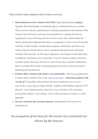 There are three macro categories when it comes to services:
1. Informational services related to the UBI (Usage Based Insurance)policy,
typically delivered through a smartphone app or a dedicated area on a website.
These services concern: quantification of pricing adjustment at the moment of the
contract renewal based on previous driving behavior; coaching and advices
regarding the style of driving; advices on how to save more while behind the
wheel; gamification approach that allows a comparison of one’s own driving style
with that of other friends. Canada-based company called Intact and Discovery
which is based in South Africa, can be considered among the most advanced
examples that currently use this type of approach. According to recent data made
available by a telematics service provider, 4 out of 5 clients owning a telematics
insurance policy check put their driver score at least once a month. Furthermore,
there is evidence that remote coaching programs can lead to concrete results in
modifying driving behavior.
2. Product offers related to the client’s own automobile - like Discoveryhas done
in South Africa with the Tires or the Allstate Rewards - orinsurance policies sold
“on the go” using data collected from the boxes installed on cars (reverse
geocoding). Tokyo Marine (Japan-based) - together with telephone operator NTT
Docomo - have implemented an innovative way of fruition of the insurance,
proving that impulse “cross-selling” of low-value insurance coverage is a valid
approach.
3. Services related to the customer journey experienced by the owner of a
connected car.
An ecosystem of services for the owner of a connected car
driven by the Insurer.
 