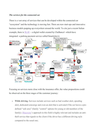The services for the connected car
There is a vast array of services that can be developed within the connected car
“ecosystem” and the technology is moving fast. There are new start-ups and innovative
business models popping up everywhere around the world. To cite just a recent Italian
example, there is WoW – a digital wallet created by CheBanca!- which have
integrated a parking payment service called Smarticket.it.
Focusing on services more close with the insurance offer, the value propositions could
be observed on the three stages of the customer journey:
• While driving. Services include services such as bad weather alert, speeding
alert, dedicated concierge and even an alert that is activated if the car leaves a pre-
defined “safe area” (family “control” options for young or old members of the
family). Discovery’s approach in this field is highly relevant and includes an anti-
theft service that signals to the client if the driver has a different driving style
compared to the usual one;
 