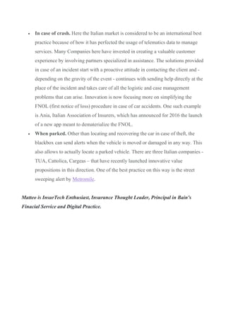 • In case of crash. Here the Italian market is considered to be an international best
practice because of how it has perfected the usage of telematics data to manage
services. Many Companies here have invested in creating a valuable customer
experience by involving partners specialized in assistance. The solutions provided
in case of an incident start with a proactive attitude in contacting the client and -
depending on the gravity of the event - continues with sending help directly at the
place of the incident and takes care of all the logistic and case management
problems that can arise. Innovation is now focusing more on simplifying the
FNOL (first notice of loss) procedure in case of car accidents. One such example
is Ania, Italian Association of Insurers, which has announced for 2016 the launch
of a new app meant to dematerialize the FNOL.
• When parked. Other than locating and recovering the car in case of theft, the
blackbox can send alerts when the vehicle is moved or damaged in any way. This
also allows to actually locate a parked vehicle. There are three Italian companies -
TUA, Cattolica, Cargeas – that have recently launched innovative value
propositions in this direction. One of the best practice on this way is the street
sweeping alert by Metromile.
Matteo is InsurTech Enthusiast, Insurance Thought Leader, Principal in Bain's
Finacial Service and Digital Practice.
 