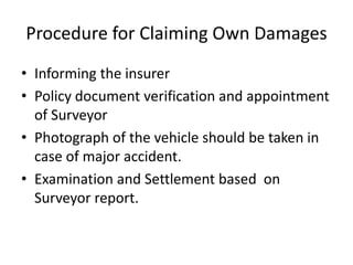 Procedure for Claiming Own Damages
• Informing the insurer
• Policy document verification and appointment
of Surveyor
• Photograph of the vehicle should be taken in
case of major accident.
• Examination and Settlement based on
Surveyor report.
 
