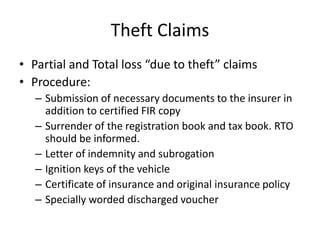 Theft Claims
• Partial and Total loss “due to theft” claims
• Procedure:
– Submission of necessary documents to the insurer in
addition to certified FIR copy
– Surrender of the registration book and tax book. RTO
should be informed.
– Letter of indemnity and subrogation
– Ignition keys of the vehicle
– Certificate of insurance and original insurance policy
– Specially worded discharged voucher
 