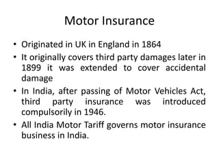 Motor Insurance
• Originated in UK in England in 1864
• It originally covers third party damages later in
1899 it was extended to cover accidental
damage
• In India, after passing of Motor Vehicles Act,
third party insurance was introduced
compulsorily in 1946.
• All India Motor Tariff governs motor insurance
business in India.
 