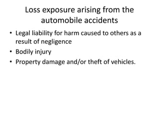 Loss exposure arising from the
automobile accidents
• Legal liability for harm caused to others as a
result of negligence
• Bodily injury
• Property damage and/or theft of vehicles.
 