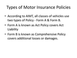 Types of Motor Insurance Policies
• According to AIMT, all classes of vehicles use
two types of Policy - Form A & Form B.
• Form A is known as Act Policy covers Act
Liability
• Form B is known as Comprehensive Policy
covers additional losses or damages.
 