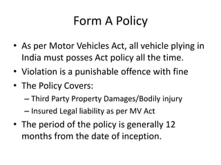 Form A Policy
• As per Motor Vehicles Act, all vehicle plying in
India must posses Act policy all the time.
• Violation is a punishable offence with fine
• The Policy Covers:
– Third Party Property Damages/Bodily injury
– Insured Legal liability as per MV Act
• The period of the policy is generally 12
months from the date of inception.
 