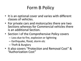 Form B Policy
• It is an optional cover and varies with different
classes of vehicles.
• For private cars and motorcycles there are two
Sections whereas for Commercial vehicles there
is an additional Section.
• Section I of the Comprehensive Policy covers
– Loss due to fire, explosion or lightning
– Earthquake, flood, storm etc
– Theft & Burglary
• It also covers “Protection and Removal Cost” &
“Authorization Cost”
 