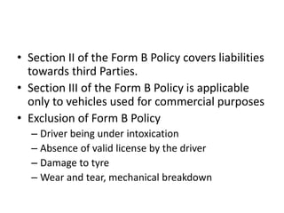 • Section II of the Form B Policy covers liabilities
towards third Parties.
• Section III of the Form B Policy is applicable
only to vehicles used for commercial purposes
• Exclusion of Form B Policy
– Driver being under intoxication
– Absence of valid license by the driver
– Damage to tyre
– Wear and tear, mechanical breakdown
 