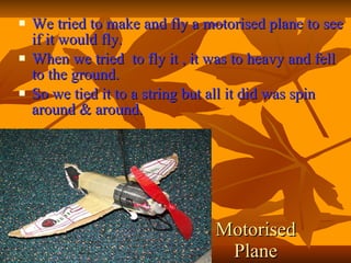 We tried to make and fly a motorised plane to see if it would fly. When we tried to fly it , it was to heavy and fell to the ground. So we tied it to a string but all it did was spin around & around. Motorised Plane