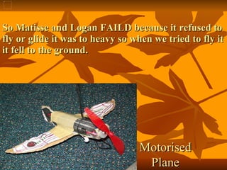 So Matisse and Logan FAILD because it refused to fly or glide it was to heavy so when we tried to fly it it fell to the ground. Motorised Plane