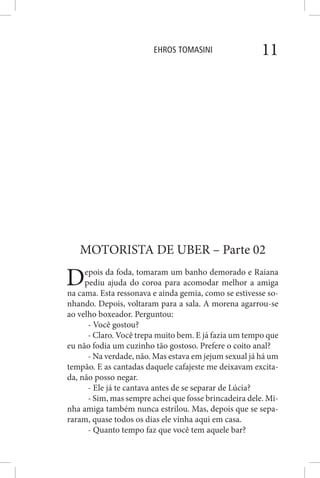 EHROS TOMASINI 11
MOTORISTA DE UBER – Parte 02
Depois da foda, tomaram um banho demorado e Raiana
pediu ajuda do coroa para acomodar melhor a amiga
na cama. Esta ressonava e ainda gemia, como se estivesse so-
nhando. Depois, voltaram para a sala. A morena agarrou-se
ao velho boxeador. Perguntou:
- Você gostou?
- Claro. Você trepa muito bem. E já fazia um tempo que
eu não fodia um cuzinho tão gostoso. Prefere o coito anal?
- Na verdade, não. Mas estava em jejum sexual já há um
tempão. E as cantadas daquele cafajeste me deixavam excita-
da, não posso negar.
- Ele já te cantava antes de se separar de Lúcia?
- Sim, mas sempre achei que fosse brincadeira dele. Mi-
nha amiga também nunca estrilou. Mas, depois que se sepa-
raram, quase todos os dias ele vinha aqui em casa.
- Quanto tempo faz que você tem aquele bar?
 
