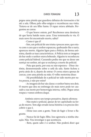 EHROS TOMASINI 13
pegou uma pistola que guardava debaixo do travesseiro e foi
até a sala. Olhou pelo olho-mágico e reconheceu sua visita.
Tratava-se de seu filho Santo. O rapaz estava afobado. Per-
guntou ao coroa:
- O que houve ontem, pai? Recebemos uma denúncia
de que havia batido nuns caras. Uma testemunha te viu. O
mais novo foi encontrado morto, sabia?
- Como é que é?
- Sim, um policial de uns trinta e poucos anos, que esta-
va com o cara que o senhor espancou, quebrando-lhe o nariz,
apareceu morto. Alguém ligou para a Polícia, de forma anô-
nima, dando as tuas características. A Polícia tem as imagens
do bar onde o senhor estava bebendo. Alguém te reconheceu
como policial federal. Cassandra pediu-me que eu desse um
sumiço no senhor, até que se esclareça a morte do policial.
- Puta que pariu, por essa eu não esperava – Disse An-
tônio, desmoronando sobre o sofá da sala. Santo fechou a
porta atrás de si, depois de entrar. O coroa estava apenas de
cuecas, com uma pistola na mão. O velho motorista disse:
- Há possibilidade de o policial ter sido morto por ou-
tra pessoa, e não por mim?
- As imagens do bar são claras: o senhor bateu nos dois.
O murro que deu no estômago do mais novo pode ter cau-
sado a sua morte por hemorragia interna, velho. Pegue umas
roupas e vamos embora daqui.
Antônio esteve um tempo pensativo, depois afirmou:
- Não matei o policial, apesar de ter caprichado na for-
ça do murro. Tem algo errado nessa história e eu preciso des-
cobrir o que é.
- Deixe isso com a gente. Trate de fugir e livrar o fla-
grante.
- Nunca fui de fugir, filho. Isso agravaria a minha situ-
ação. Não. Vou investigar o que aconteceu.
- Bem, quem sabe é o senhor. Não poderá dizer que
 