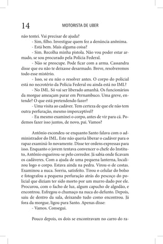 MOTORISTA DE UBER14
não tentei. Vai precisar de ajuda?
- Sim, filho. Investigue quem fez a denúncia anônima.
- Está bem. Mais alguma coisa?
- Sim. Recolha minha pistola. Não vou poder estar ar-
mado, se sou procurado pela Polícia Federal.
- Não se preocupe. Pode ficar com a arma. Cassandra
disse que eu não te deixasse desarmado. Breve, resolveremos
todo esse mistério.
- Isso, se eu não o resolver antes. O corpo do policial
está no necrotério da Polícia Federal ou ainda está no IML?
- No IML. Só vai ser liberado amanhã. Os funcionários
da morgue ameaçam parar em Pernambuco. Uma greve, en-
tende? O que está pretendendo fazer?
- Uma visita ao cadáver. Tem certeza de que ele não tem
outra perfuração, mesmo imperceptível?
- Eu mesmo examinei o corpo, antes de vir para cá. Po-
demos fazer isso juntos, de novo, pai. Vamos?
Antônio escondeu-se enquanto Santo falava com o ad-
ministrador do IML. Este não queria liberar o cadáver para o
rapaz examiná-lo novamente. Disse ter ordens expressas para
isso. Enquanto o jovem tentava convencer o chefe do Institu-
to, Antônio esgueirou-se pelo corredor. Já sabia onde ficavam
os cadáveres. Com a ajuda de uma pequena lanterna, locali-
zou logo o corpo. Estava ainda na pedra. Virou-o de costas.
Examinou a nuca. Sorriu, satisfeito. Tirou o celular do bolso
e fotografou a pequena perfuração atrás do pescoço do po-
licial que diziam ter sido morto por um murro dado por ele.
Procurou, com o facho de luz, algum capucho de algodão, e
encontrou. Esfregou o chumaço na nuca do defunto. Depois,
saiu de dentro da sala, deixando tudo como encontrou. Já
fora da morgue, ligou para Santo. Apenas disse:
- Vamos. Consegui.
Pouco depois, os dois se encontravam no carro do ra-
 