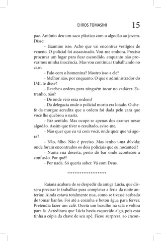 EHROS TOMASINI 15
paz. Antônio deu um saco plástico com o algodão ao jovem.
Disse:
- Examine isso. Acho que vai encontrar vestígios de
veneno. O policial foi assassinado. Vou-me embora. Preciso
procurar um lugar para ficar escondido, enquanto não pro-
varmos minha inocência. Mas vou continuar trabalhando no
caso.
- Falo com o homenina? Mostro isso a ele?
- Melhor não, por enquanto. O que o administrador do
IML te disse?
- Recebeu ordens para ninguém tocar no cadáver. Es-
tranho, não?
- De onde veio essa ordem?
- Da delegacia onde o policial morto era lotado. O che-
fe da morgue acredita que a ordem foi dada pelo cara que
você lhe quebrou o nariz.
- Faz sentido. Mas ocupe-se apenas dos exames nesse
algodão. Assim que tiver o resultado, avise-me.
- Não quer que eu vá com você, onde quer que vá ago-
ra?
- Não, filho. Não é preciso. Mas tenho uma dúvida:
onde foram encontrados os dois policiais que eu nocauteei?
- Numa rua deserta, perto do bar onde aconteceu a
confusão. Por quê?
- Por nada. Só queria saber. Vá com Deus.
**********************
Raiana acabara de se despedir da amiga Lúcia, que dis-
sera precisar ir trabalhar para completar a féria da noite an-
terior. Ainda estava totalmente nua, como se tivesse acabado
de tomar banho. Foi até a cozinha e botou água para ferver.
Pretendia fazer um café. Ouviu um barulho na sala e voltou
para lá. Acreditava que Lúcia havia esquecido algo, pois esta
tinha a cópia da chave de seu apê. Ficou surpresa, ao encon-
 