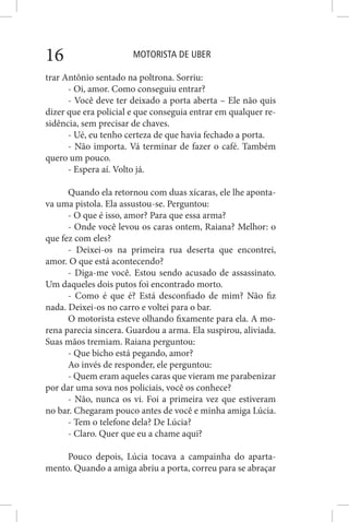 MOTORISTA DE UBER16
trar Antônio sentado na poltrona. Sorriu:
- Oi, amor. Como conseguiu entrar?
- Você deve ter deixado a porta aberta – Ele não quis
dizer que era policial e que conseguia entrar em qualquer re-
sidência, sem precisar de chaves.
- Ué, eu tenho certeza de que havia fechado a porta.
- Não importa. Vá terminar de fazer o café. Também
quero um pouco.
- Espera aí. Volto já.
Quando ela retornou com duas xícaras, ele lhe aponta-
va uma pistola. Ela assustou-se. Perguntou:
- O que é isso, amor? Para que essa arma?
- Onde você levou os caras ontem, Raiana? Melhor: o
que fez com eles?
- Deixei-os na primeira rua deserta que encontrei,
amor. O que está acontecendo?
- Diga-me você. Estou sendo acusado de assassinato.
Um daqueles dois putos foi encontrado morto.
- Como é que é? Está desconfiado de mim? Não fiz
nada. Deixei-os no carro e voltei para o bar.
O motorista esteve olhando fixamente para ela. A mo-
rena parecia sincera. Guardou a arma. Ela suspirou, aliviada.
Suas mãos tremiam. Raiana perguntou:
- Que bicho está pegando, amor?
Ao invés de responder, ele perguntou:
- Quem eram aqueles caras que vieram me parabenizar
por dar uma sova nos policiais, você os conhece?
- Não, nunca os vi. Foi a primeira vez que estiveram
no bar. Chegaram pouco antes de você e minha amiga Lúcia.
- Tem o telefone dela? De Lúcia?
- Claro. Quer que eu a chame aqui?
Pouco depois, Lúcia tocava a campainha do aparta-
mento. Quando a amiga abriu a porta, correu para se abraçar
 