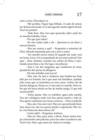 EHROS TOMASINI 17
com o coroa. Desculpou-se:
- Mil perdões. Fiquei logo bêbada. A noite de ontem
me deixou estressada. E eu não aguento muito ingerir álcool.
Você me perdoa?
- Tudo bem. Mas vim aqui querendo saber onde teu
ex-marido trabalha, Lúcia.
- Por que quer saber?
- Eu não contei nada a ela – Apressou-se em dizer a
morena Raiana.
- Não me contou o quê? – Perguntou a motorista de
Uber, olhando espantada para um e para o outro.
- Teu marido esteve ontem lá naquele bar onde você
me levou, Lúcia. Foi acompanhado de um outro policial. Este
aqui – disse Antônio, sacando seu celular do bolso e mos-
trando umas fotos a ela. Ela logo o reconheceu:
- Esse é um dos meganhas que zombaram de mim,
quando fui dar queixa na delegacia.
- Ele não trabalha com teu ex?
- Não, não. Eu não o conhecia, mas lembro-me bem
dele por ser bonitão. Foi o que mais me humilhou, ajudado
pelo coroa que se masturbou no meu carro. Ambos são da
mesma delegacia. Nunca os vi com meu ex-marido. Nem sa-
bia que ele havia estado no bar de minha amiga. O que está
acontecendo?
- Deixe quieto. Não vá trabalhar agora pela manhã.
Vou até a delegacia onde você deu queixa ontem e volto já.
Vou querer continuar essa nossa conversa. – Disse o policial.
- Não, não. Vou com você. Não sei o que pretende fazer,
mas, dessa vez, não vou querer perder o espetáculo. Pelo vis-
to, você bateu nos dois ontem, né?
- Como sabe? – Perguntou Antônio.
- Não sei. Mas, para mim, é óbvio. Passei muito tem-
po convivendo com policiais, para não saber reconhecer um.
Você é tira. Fala e age como um. Quero ir contigo.
 