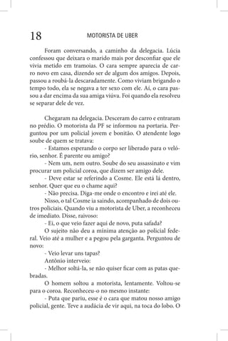 MOTORISTA DE UBER18
Foram conversando, a caminho da delegacia. Lúcia
confessou que deixara o marido mais por desconfiar que ele
vivia metido em tramoias. O cara sempre aparecia de car-
ro novo em casa, dizendo ser de algum dos amigos. Depois,
passou a roubá-la descaradamente. Como viviam brigando o
tempo todo, ela se negava a ter sexo com ele. Aí, o cara pas-
sou a dar encima da sua amiga viúva. Foi quando ela resolveu
se separar dele de vez.
Chegaram na delegacia. Desceram do carro e entraram
no prédio. O motorista da PF se informou na portaria. Per-
guntou por um policial jovem e bonitão. O atendente logo
soube de quem se tratava:
- Estamos esperando o corpo ser liberado para o veló-
rio, senhor. É parente ou amigo?
- Nem um, nem outro. Soube do seu assassinato e vim
procurar um policial coroa, que dizem ser amigo dele.
- Deve estar se referindo a Cosme. Ele está lá dentro,
senhor. Quer que eu o chame aqui?
- Não precisa. Diga-me onde o encontro e irei até ele.
Nisso, o tal Cosme ia saindo, acompanhado de dois ou-
tros policiais. Quando viu a motorista de Uber, a reconheceu
de imediato. Disse, raivoso:
- Ei, o que veio fazer aqui de novo, puta safada?
O sujeito não deu a mínima atenção ao policial fede-
ral. Veio até a mulher e a pegou pela garganta. Perguntou de
novo:
- Veio levar uns tapas?
Antônio interveio:
- Melhor soltá-la, se não quiser ficar com as patas que-
bradas.
O homem soltou a motorista, lentamente. Voltou-se
para o coroa. Reconheceu-o no mesmo instante:
- Puta que pariu, esse é o cara que matou nosso amigo
policial, gente. Teve a audácia de vir aqui, na toca do lobo. O
 