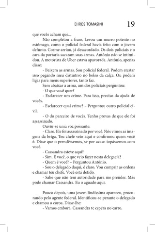 EHROS TOMASINI 19
que vocês acham que...
Não completou a frase. Levou um murro potente no
estômago, como o policial federal havia feito com o jovem
defunto. Cosme arriou, já desacordado. Os dois policiais e o
cara da portaria sacaram suas armas. Antônio não se intimi-
dou. A motorista de Uber estava apavorada. Antônio, apenas
disse:
- Baixem as armas. Sou policial federal. Podem atestar
isso pegando meu distintivo no bolso da calça. Ou podem
ligar para meus superiores, tanto faz.
Sem abaixar a arma, um dos policiais perguntou:
- O que você quer?
- Esclarecer um crime. Para isso, preciso da ajuda de
vocês.
- Esclarecer qual crime? – Perguntou outro policial ci-
vil.
- O do parceiro de vocês. Tenho provas de que ele foi
assassinado.
Ouviu-se uma voz possante:
- Claro. Ele foi assassinado por você. Nós vimos as ima-
gens da briga. Teu chefe veio aqui e confirmou quem você
é. Disse que o prendêssemos, se por acaso topássemos com
você.
- Cassandra esteve aqui?
- Sim. E você, o que veio fazer nesta delegacia?
- Quem é você? – Perguntou Antônio.
- Sou o delegado daqui, é claro. Vou cumprir as ordens
e chamar teu chefe. Você está detido.
- Sabe que não tem autoridade para me prender. Mas
pode chamar Cassandra. Eu o aguado aqui.
Pouco depois, uma jovem lindíssima apareceu, procu-
rando pelo agente federal. Identificou-se perante o delegado
e chamou o coroa. Disse-lhe:
- Vamos embora. Cassandra te espera no carro.
 