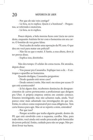 MOTORISTA DE UBER20
- Por que ele não veio contigo?
- Lá fora, eu te explico. Quem é a bonitona? – Pergun-
tou, se referindo à motorista.
- Lá fora, eu te explico.
Pouco depois, a bela morena ficou com Lúcia no carro
desta, enquanto Antônio foi ter com o homenina em seu car-
ro. O bonitão de voz grave falou:
- Você acaba de melar uma operação da PF, cara. O que
deu em você para matar um policial?
- Não fui eu que o matei. E Santo, a essa altura, deve já
ter provas disso.
- Explica isso, direitinho.
Não deu tempo. O celular do coroa tocou. Ele atendeu,
depois disse:
- Vou passar pra Cassandra. Explique isso a ele. – E en-
tregou o aparelho ao homenina.
Quando desligou, Cassandra perguntou:
- Desde quando está nesse caso?
- Desde ontem à noite. Mas meti-me nisso por acaso. O
que está acontecendo?
- Já há alguns dias, recebemos denúncias de desapare-
cimentos de carros pertencentes a profissionais que dirigem
pra Uber. A própria empresa entrou em contato conosco.
Estamos investigando, mas não achamos nada, ainda. Você
parece estar mais adiantado nas investigações do que nós.
Então, te coloco como responsável por essas diligências. Tem
carta branca para agir. Mas só se reporte a mim, entendeu?
- Por que isso?
- Porque acredito que tenha alguém grande, dentro da
PF, que está envolvido com o esquema, caralho. Mas, para
todo efeito, você ainda está sendo procurado pelo homicídio
do jovem policial. Então, cuidado para não ser pego. Não po-
derei livrar tua barra.
 