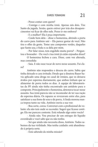 EHROS TOMASINI 21
- Posso contar com quem?
- Comigo e com minha irmã. Apenas nós dois. Tire
Santo da jogada. Senão, quem estiver por trás dos desapare-
cimentos vai ficar de olho nele. Posso ir-me embora?
- E a mulher? Ela é peça importante.
- Cuide bem dela – disse o homenina, abrindo a porta
do carro para Antônio sair – Ela parece gostar de você. Não
tira o olho da gente. Tome uns compostos verdes, daqueles
que Santo usa, e foda o cu dela por mim.
- Por falar nisso, tem engolido muita porra? – Pergun-
tou o boxeador - Ou você e tua irmã já estão enjoados disso?
O homenina fechou a cara. Disse, com voz alterada,
mas comedida:
- Saia. E não ouse tocar de novo nesse assunto. Fui cla-
ro?
Antônio não respondeu e desceu do carro. Sabia que
tinha deixado o cara irritado. Desde que a doutora Bauer ha-
via aplicado uma droga no casal de irmãos, que os deixava
ávidos por esperma diariamente, que ambos tinham que se
alimentar de porra todos os dias. A equipe de laboratoris-
tas da PF ainda não tinha encontrado um antídoto para o
composto. Principalmente o homenina, detestava tocar nesse
assunto. Sua irmã parecia não se incomodar de ter sua ração
de esperma diária. Os rapazes se revezavam entre eles, para
satisfazer a sua fome de sexo e de porra. A linda morena nun-
ca trepou tanto na vida. Antônio ouviu a sua voz:
- Boa sorte, coroa. Conversei com a profissional do vo-
lante: ela não tem onde se esconder. Sugeri que ficasse conti-
go. Ela me pareceu contente. Está rolando algo entre vocês?
- Ainda não. Vou precisar de um estoque do líquido
esverdeado e você sabe que eu não tenho.
- Sei que ainda não necessita disso, Antônio. Todos sa-
bemos da tua virilidade. Mas tenha cuidado: está abandona-
do à própria sorte.
- Está sabendo da minha missão?
 