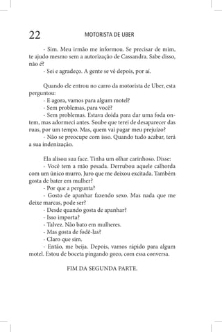 MOTORISTA DE UBER22
- Sim. Meu irmão me informou. Se precisar de mim,
te ajudo mesmo sem a autorização de Cassandra. Sabe disso,
não é?
- Sei e agradeço. A gente se vê depois, por aí.
Quando ele entrou no carro da motorista de Uber, esta
perguntou:
- E agora, vamos para algum motel?
- Sem problemas, para você?
- Sem problemas. Estava doida para dar uma foda on-
tem, mas adormeci antes. Soube que terei de desaparecer das
ruas, por um tempo. Mas, quem vai pagar meu prejuízo?
- Não se preocupe com isso. Quando tudo acabar, terá
a sua indenização.
Ela alisou sua face. Tinha um olhar carinhoso. Disse:
- Você tem a mão pesada. Derrubou aquele calhorda
com um único murro. Juro que me deixou excitada. Também
gosta de bater em mulher?
- Por que a pergunta?
- Gosto de apanhar fazendo sexo. Mas nada que me
deixe marcas, pode ser?
- Desde quando gosta de apanhar?
- Isso importa?
- Talvez. Não bato em mulheres.
- Mas gosta de fodê-las?
- Claro que sim.
- Então, me beija. Depois, vamos rápido para algum
motel. Estou de boceta pingando gozo, com essa conversa.
FIM DA SEGUNDA PARTE.
 