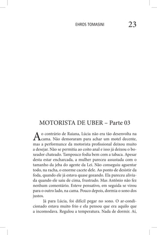 EHROS TOMASINI 23
MOTORISTA DE UBER – Parte 03
Ao contrário de Raiana, Lúcia não era tão desenvolta na
cama. Não demoraram para achar um motel decente,
mas a performance da motorista profissional deixou muito
a desejar. Não se permitia ao coito anal e isso já deixou o bo-
xeador chateado. Tampouco fodia bem com a tabaca. Apesar
desta estar encharcada, a mulher pareceu assustada com o
tamanho da jeba do agente da Lei. Não conseguiu aguentar
todo, na racha, o enorme cacete dele. Ao ponto de desistir da
foda, quando ele já estava quase gozando. Ela pareceu alivia-
da quando ele saiu de cima, frustrado. Mas Antônio não fez
nenhum comentário. Esteve pensativo, em seguida se virou
para o outro lado, na cama. Pouco depois, dormia o sono dos
justos.
Já para Lúcia, foi difícil pegar no sono. O ar-condi-
cionado estava muito frio e ela pensou que era aquilo que
a incomodava. Regulou a temperatura. Nada de dormir. Aí,
 