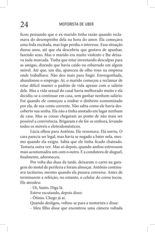 MOTORISTA DE UBER24
ficou pensando que o ex-marido tinha razão quando recla-
mava do desempenho dela na hora do amor. Ela começava
uma foda excitada, mas logo perdia o interesse. Essa situação
durou anos, até que ela descobriu que gostava de apanhar,
fazendo sexo. Mas o marido era muito violento e lhe deixa-
va toda marcada. Tinha que estar inventando desculpas para
as amigas, dizendo que havia caído ou esbarrado em algum
móvel. Até que, um dia, apareceu de olho roxo na empresa
onde trabalhava. Não deu mais para fingir. Envergonhada,
abandonou o emprego. Aí, o marido começou a reclamar de
estar difícil manter o padrão de vida apenas com o salário
dele. Mas a vida sexual do casal havia melhorado muito e ela
decidiu-se a continuar em casa, sem ganhar nenhum salário.
Foi quando ele começou a roubar o dinheiro economizado
por ela, de sua conta corrente. Não sabia como ele havia des-
coberto sua senha. Ela não a tinha anotado em lugar nenhum
de casa. Mas as coisas chegaram ao ponto de não mais ser
possível a convivência. Brigaram e ele foi-se embora, levando
todos os móveis e eletrodomésticos.
Lúcia olhou para Antônio. Ele ressonava. Ela sorriu. O
cara parecia ser legal, mas havia se negado a bater nela, mes-
mo quando ela exigiu. Sabia que ele tinha ficado chateado.
Tentaria outra vez. Mas só depois, quando ambos estivessem
mais acostumados um com o outro. E a condutora de aluguel,
finalmente, adormeceu.
Por volta das duas da tarde, deixaram o carro na gara-
gem do motel de periferia e foram almoçar. Antônio continu-
ava taciturno, mesmo quando ela puxava conversa. Antes de
terminarem a refeição, no entanto, o celular do coroa tocou.
Ele atendeu:
- Oi, Santo. Diga lá.
Esteve escutando, depois disse:
- Ótimo. Chego já aí.
Quando desligou, voltou-se para a motorista e disse:
- Meu filho disse que encontrou uma câmera voltada
 