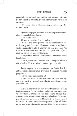 EHROS TOMASINI 25
para onde tua amiga deixou os dois policiais que estiveram
no bar. Você fica no motel. Eu vou falar com ele. Volto antes
do jantar.
- Por favor, não me deixe sozinha por muito tempo. Es-
tou com medo.
Quando ele pagou a conta e se levantou para ir embora,
ela o pegou pelo braço. Pediu:
- Me dá um beijo.
Ele esteve indeciso, depois confessou:
- Olha, Lúcia, acho que nós dois não damos muito cer-
to. Temos gostos diferentes. Não tolero bater em mulheres e
você parece gostar muito de apanhar. Dá para mim, não. Vou
tratar de resolver esse caso o mais breve possível e depois é
cada um para o seu lado. Sinto muito.
- Eu gostaria de tentar novamente. – Disse ela, de ca-
beça baixa.
- Então, outra hora, veremos isso. Volte para o hotel e
não saia de lá. Evite ser vista, por quem quer que seja.
Pouco depois, ele se encontrava com Santo. Este lhe
entregou um disco contendo gravações de imagens. Antônio
perguntou:
- Já viu o que tem gravado aí?
- Sim, pai. Nada de muito interessante. Mas tem algo
que achei que iria gostar de saber. Portanto, assista as grava-
ções até o final.
Antônio procurou um motel que tivesse um leitor de
DVD no quarto. Achou um bem melhor do que o que esta-
va hospedado. O estabelecimento não aceitava pessoas desa-
companhadas, apenas casais. Mas, quando ele se identificou,
permitiram sua permanência. No entanto, a dona do motel
foi até ele, para saber o que estava se passando. Quando bateu
na porta, o coroa estava assistindo ao vídeo. Ele abriu a porta,
 