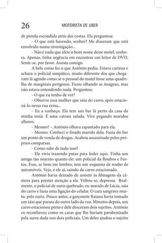 MOTORISTA DE UBER26
de pistola escondida atrás das costas. Ela perguntou:
- O que está havendo, senhor? Me disseram que está
envolvido numa investigação...
- Não é nada que afete o bom nome deste motel, senho-
ra. Apenas, tinha urgência em encontrar um leitor de DVD.
Sente-se, por favor. Assista comigo.
A bela coroa fez o que Antônio pediu. Estava curiosa e
achara o policial simpático, muito diferente dos que chega-
vam lá agindo como se o pessoal do motel fosse uma quadri-
lha de marginais perigosos. Ficou olhando as imagens, mas
não estava entendendo nada. Perguntou:
- O que eu tenho de ver?
- Observe essa mulher que saiu do carro, após estacio-
ná-lo nessa rua erma...
- Eu a conheço. Ela tem um bar lá perto da casa da
minha irmã. É uma catraia safada. Vive pegando maridos
alheios.
- Mesmo? – Antônio olhava espantado para ela.
- Mesmo. Conheci o finado marido dela. Fazia do bar
um ponto de venda de drogas. Acabou assassinado pelos pró-
prios comparsas.
- Como sabe de tudo isso?
- Ele vivia trazendo putas para foder aqui. Tinha um
amigo tão nojento quanto ele: um policial da Roubos e Fur-
tos. Esse, se bem me lembro, tem um esquema de roubo de
automóveis. Veja, é ele aí, saindo do carro estacionado.
Antônio havia deixado de assistir às filmagens da câ-
mera para prestar atenção a ela. Voltou-se, depressa. Real-
mente, o policial de nariz quebrado, ex-marido de Lúcia, saía
do carro e fazia uma ligação do celular. O cara sangrava mui-
to, pelo nariz. Pouco antes, a garçonete Raiana havia tomado
um táxi que parara do outro lado da rua. Minutos depois, um
carro estacionou perto e dele desceram dois sujeitos. Antônio
os reconheceu como os caras que lhe haviam parabenizado
pela surra dada nos dois policiais. Um deles ajudou o sujeito
 