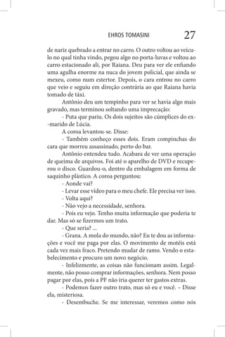 EHROS TOMASINI 27
de nariz quebrado a entrar no carro. O outro voltou ao veícu-
lo no qual tinha vindo, pegou algo no porta-luvas e voltou ao
carro estacionado ali, por Raiana. Deu para ver ele enfiando
uma agulha enorme na nuca do jovem policial, que ainda se
mexeu, como num estertor. Depois, o cara entrou no carro
que veio e seguiu em direção contrária ao que Raiana havia
tomado de táxi.
Antônio deu um tempinho para ver se havia algo mais
gravado, mas terminou soltando uma imprecação:
- Puta que pariu. Os dois sujeitos são cúmplices do ex-
-marido de Lúcia.
A coroa levantou-se. Disse:
- Também conheço esses dois. Eram compinchas do
cara que morreu assassinado, perto do bar.
Antônio entendeu tudo. Acabara de ver uma operação
de queima de arquivos. Foi até o aparelho de DVD e recupe-
rou o disco. Guardou-o, dentro da embalagem em forma de
saquinho plástico. A coroa perguntou:
- Aonde vai?
- Levar esse vídeo para o meu chefe. Ele precisa ver isso.
- Volta aqui?
- Não vejo a necessidade, senhora.
- Pois eu vejo. Tenho muita informação que poderia te
dar. Mas só se fizermos um trato.
- Que seria? ...
- Grana. A mola do mundo, não? Eu te dou as informa-
ções e você me paga por elas. O movimento de motéis está
cada vez mais fraco. Pretendo mudar de ramo. Vendo o esta-
belecimento e procuro um novo negócio.
- Infelizmente, as coisas não funcionam assim. Legal-
mente, não posso comprar informações, senhora. Nem posso
pagar por elas, pois a PF não iria querer ter gastos extras.
- Podemos fazer outro trato, mas só eu e você. – Disse
ela, misteriosa.
- Desembuche. Se me interessar, veremos como nós
 