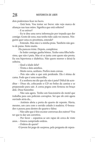 MOTORISTA DE UBER28
dois poderemos ficar no lucro.
- Está bem. Vou tentar ser breve: não vejo marca de
alianças nas tuas mãos. Significa que está solteiro?
- E se estiver?
- Eu te dou uma nova informação por trepada que der
comigo. Gosto de sexo, mas tenho tido cada vez menos. Nin-
guém quer uma ex-prostituta, entende?
- Entendo. Mas não é a minha praia. Também não gos-
to de putas. Sinto muito.
Ela pareceu triste. Depois, completou:
- Se foder comigo, ganha bônus. Tenho uma filha belís-
sima, que não é puta. Mas só se junta com quem não presta.
Eu sou hipertensa e diabética. Não quero morrer e deixá-la
solteira.
- Qual a idade dela?
- Trinta e dois aninhos.
- Muito nova, senhora. Prefiro mais coroas.
- Pois não sabe o que está perdendo. Ela é ótima de
cama. Fode que é uma maravilha.
- E a senhora me diz que ela não é puta? Difícil de acre-
ditar – Disse ele, colocando o CD no bolso da camisa e se
preparando para sair. A coroa pegou com firmeza no braço
dele. Disse baixinho:
- Não saia agora. Tenho um funcionário do motel que
trabalha para uns policiais corruptos. Sei que ele está agora
ouvindo atrás da...
- Antônio abriu a porta do quarto de repente. Havia,
mesmo, um cara com o ouvido colado à madeira. O boxea-
dor o puxou para dentro do quarto e falou:
- Não sabe que é feio escutar conversas dos outros? Vou
ter que te dar um corretivo.
- Por favor – espantou-se um rapaz de cerca de vinte
anos. – Estava cumprindo ordens.
- Ordens de quem?
O jovem foi pego de surpresa, pela pergunta de repen-
 