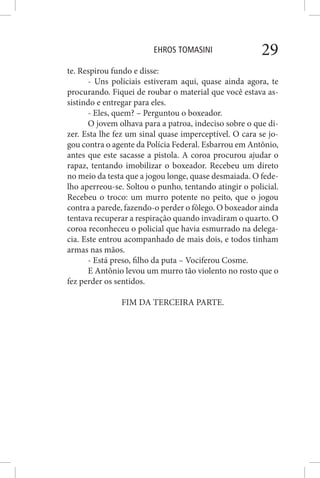 EHROS TOMASINI 29
te. Respirou fundo e disse:
- Uns policiais estiveram aqui, quase ainda agora, te
procurando. Fiquei de roubar o material que você estava as-
sistindo e entregar para eles.
- Eles, quem? – Perguntou o boxeador.
O jovem olhava para a patroa, indeciso sobre o que di-
zer. Esta lhe fez um sinal quase imperceptível. O cara se jo-
gou contra o agente da Polícia Federal. Esbarrou em Antônio,
antes que este sacasse a pistola. A coroa procurou ajudar o
rapaz, tentando imobilizar o boxeador. Recebeu um direto
no meio da testa que a jogou longe, quase desmaiada. O fede-
lho aperreou-se. Soltou o punho, tentando atingir o policial.
Recebeu o troco: um murro potente no peito, que o jogou
contra a parede, fazendo-o perder o fôlego. O boxeador ainda
tentava recuperar a respiração quando invadiram o quarto. O
coroa reconheceu o policial que havia esmurrado na delega-
cia. Este entrou acompanhado de mais dois, e todos tinham
armas nas mãos.
- Está preso, filho da puta – Vociferou Cosme.
E Antônio levou um murro tão violento no rosto que o
fez perder os sentidos.
FIM DA TERCEIRA PARTE.
 